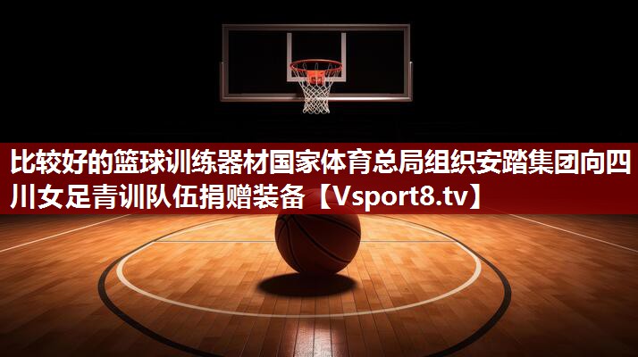 比较好的篮球训练器材国家体育总局组织安踏集团向四川女足青训队伍捐赠装备