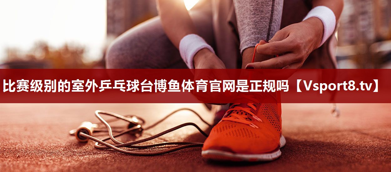 比赛级别的室外乒乓球台博鱼体育官网是正规吗