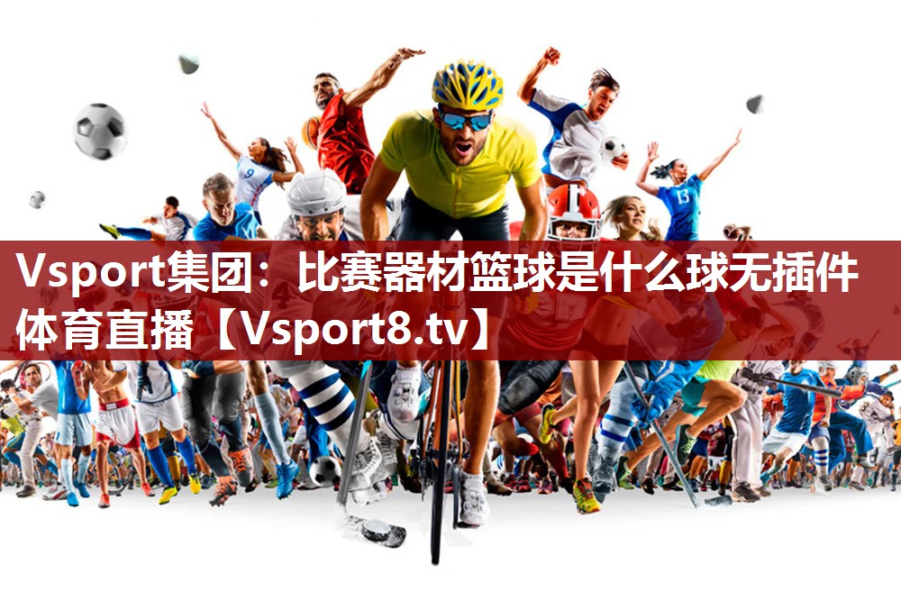 Vsport集团：比赛器材篮球是什么球无插件体育直播
