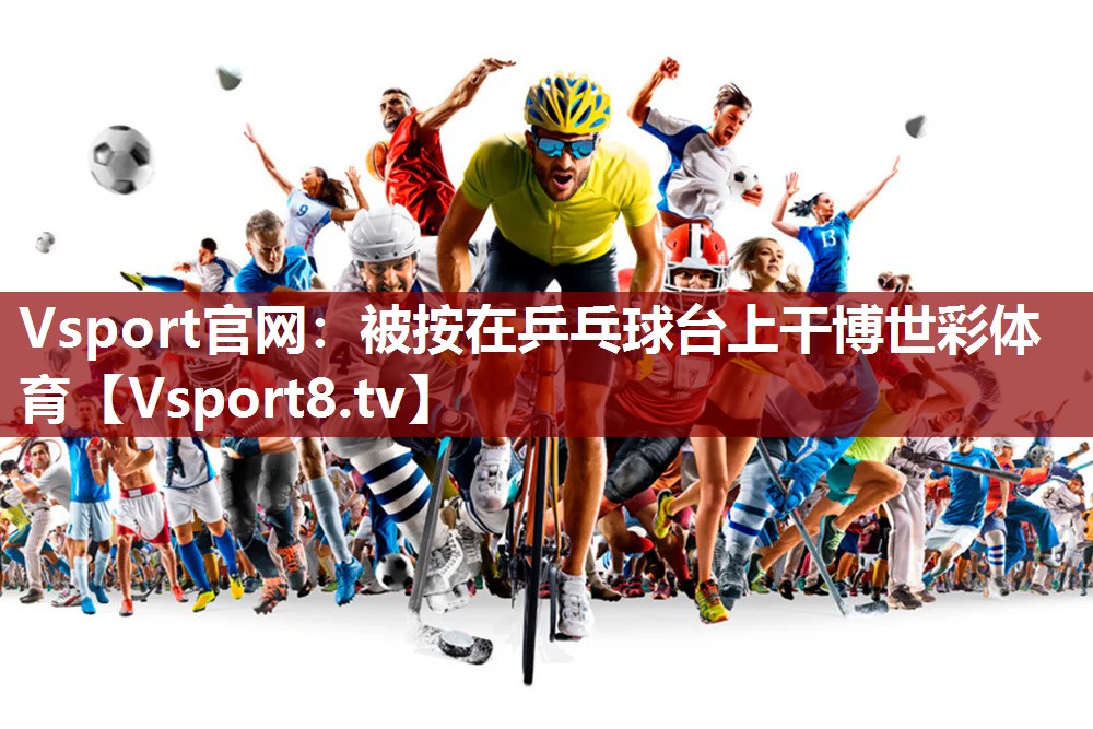Vsport官网：被按在乒乓球台上干博世彩体育